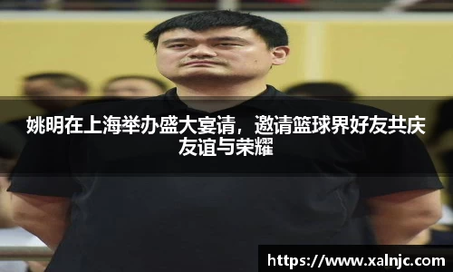 姚明在上海举办盛大宴请，邀请篮球界好友共庆友谊与荣耀