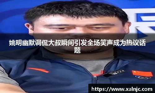姚明幽默调侃大叔瞬间引发全场笑声成为热议话题