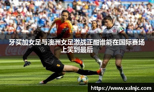 牙买加女足与澳洲女足激战正酣谁能在国际赛场上笑到最后
