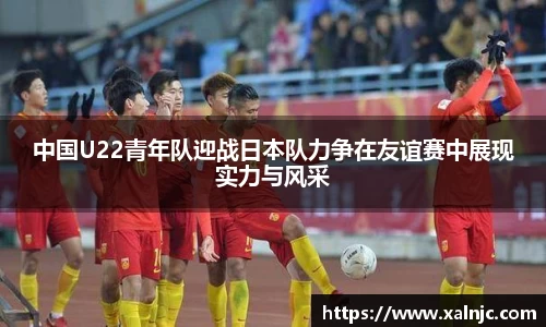 中国U22青年队迎战日本队力争在友谊赛中展现实力与风采