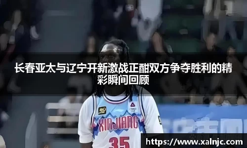 长春亚太与辽宁开新激战正酣双方争夺胜利的精彩瞬间回顾