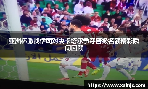 亚洲杯激战伊朗对决卡塔尔争夺晋级名额精彩瞬间回顾