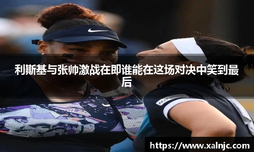 利斯基与张帅激战在即谁能在这场对决中笑到最后